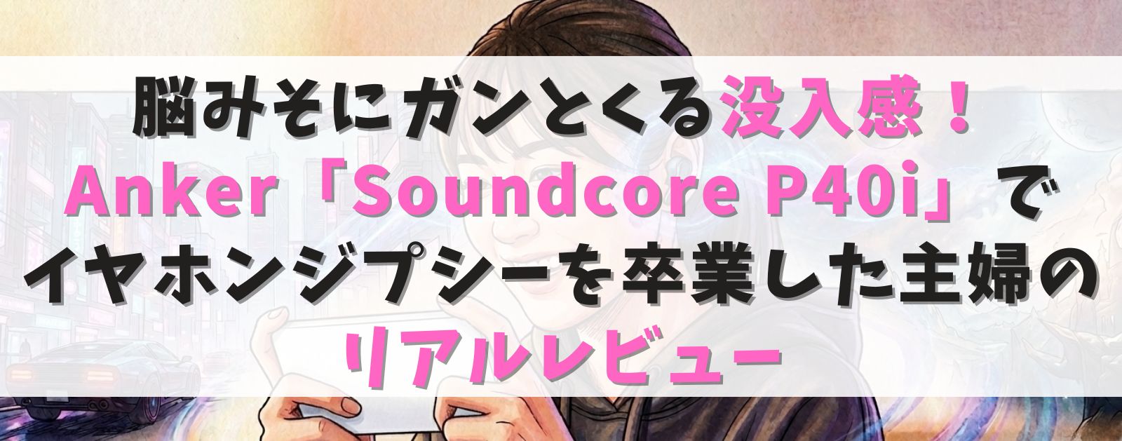 脳みそにガンとくる没入感！Anker「Soundcore P40i」で安物イヤホンを卒業した主婦のリアルレビュー